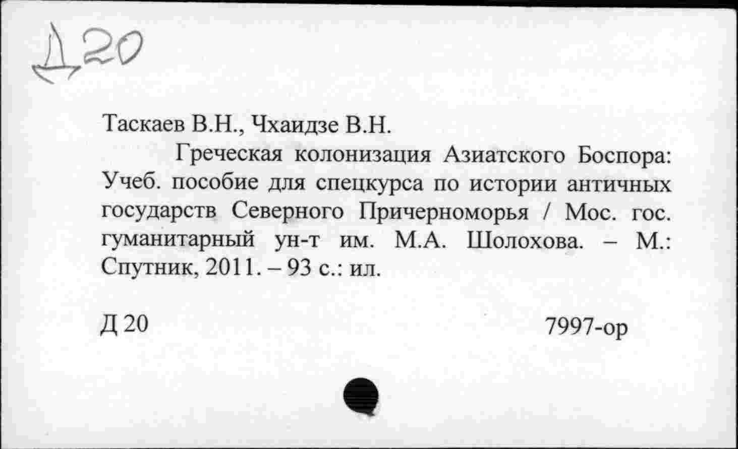 ﻿Таскаев В.Н., Чхаидзе В.Н.
Греческая колонизация Азиатского Боспора: Учеб, пособие для спецкурса по истории античных государств Северного Причерноморья / Мое. гос. гуманитарный ун-т им. М.А. Шолохова. - М.: Спутник, 2011. - 93 с.: ил.
Д20
7997-ор